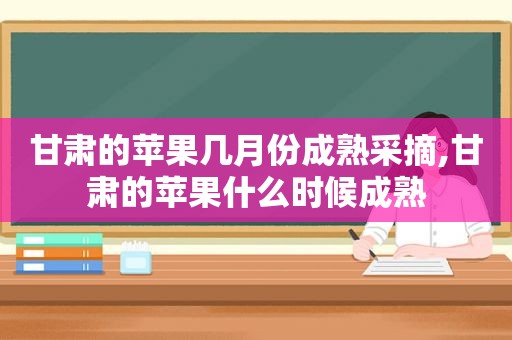 甘肃的苹果几月份成熟采摘,甘肃的苹果什么时候成熟