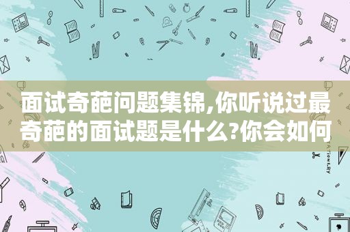 面试奇葩问题集锦,你听说过最奇葩的面试题是什么?你会如何回答?