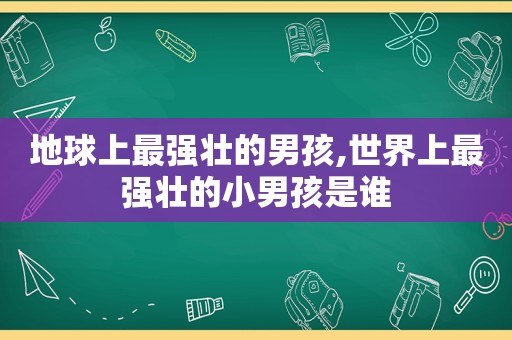 地球上最强壮的男孩,世界上最强壮的小男孩是谁