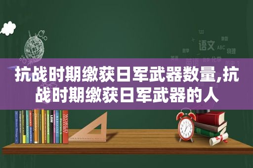 抗战时期缴获日军武器数量,抗战时期缴获日军武器的人