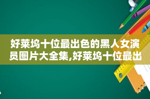 好莱坞十位最出色的黑人女演员图片大全集,好莱坞十位最出色的黑人女演员图片大全视频