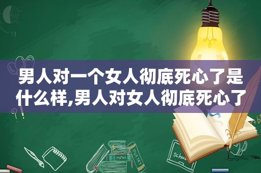 男人对一个女人彻底死心了是什么样,男人对女人彻底死心了还有机会挽回吗