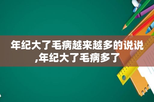 年纪大了毛病越来越多的说说,年纪大了毛病多了