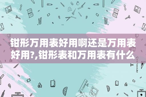 钳形万用表好用啊还是万用表好用?,钳形表和万用表有什么区别