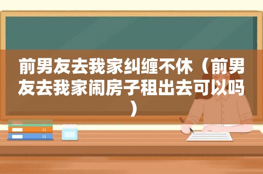 前男友去我家纠缠不休（前男友去我家闹房子租出去可以吗）