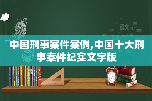 中国刑事案件案例,中国十大刑事案件纪实文字版