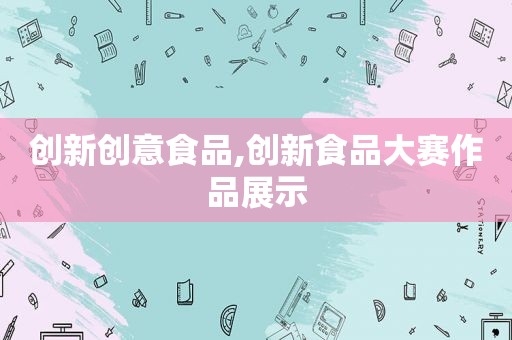 创新创意食品,创新食品大赛作品展示