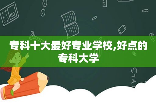 专科十大最好专业学校,好点的专科大学