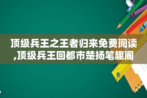 顶级兵王之王者归来免费阅读,顶级兵王回都市楚扬笔趣阁