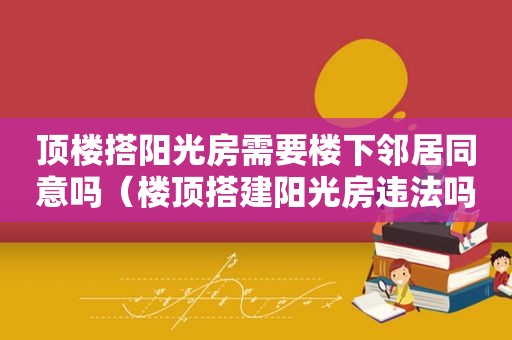 顶楼搭阳光房需要楼下邻居同意吗（楼顶搭建阳光房违法吗）