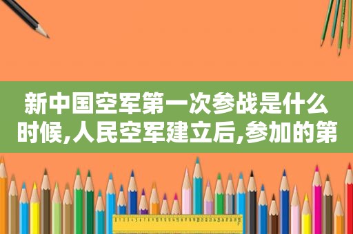 新中国空军第一次参战是什么时候,人民空军建立后,参加的第一次战争