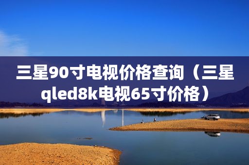 三星90寸电视价格查询（三星qled8k电视65寸价格）