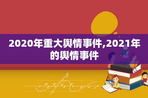 2020年重大舆情事件,2021年的舆情事件