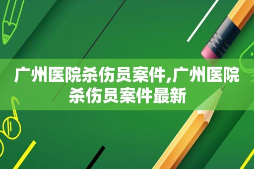 广州医院杀伤员案件,广州医院杀伤员案件最新