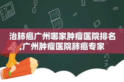 治肺癌广州哪家肿瘤医院排名,广州肿瘤医院肺癌专家