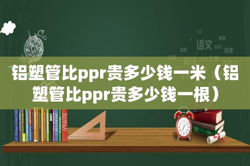 铝塑管比ppr贵多少钱一米（铝塑管比ppr贵多少钱一根）