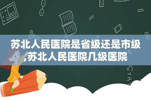 苏北人民医院是省级还是市级,苏北人民医院几级医院