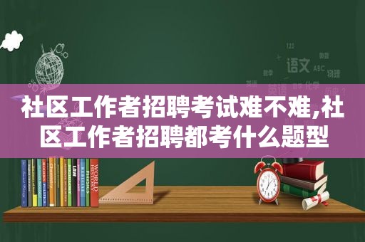 社区工作者招聘考试难不难,社区工作者招聘都考什么题型