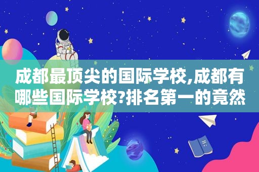 成都最顶尖的国际学校,成都有哪些国际学校?排名第一的竟然是?