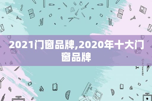 2021门窗品牌,2020年十大门窗品牌