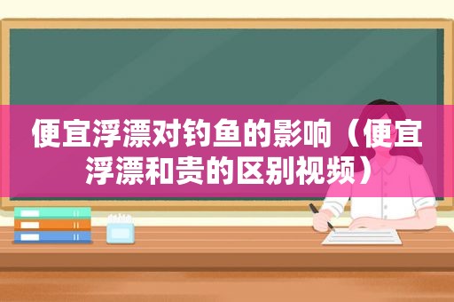 便宜浮漂对钓鱼的影响（便宜浮漂和贵的区别视频）