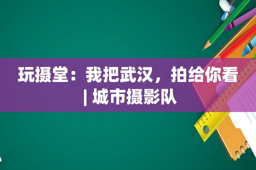 玩摄堂：我把武汉，拍给你看 | 城市摄影队