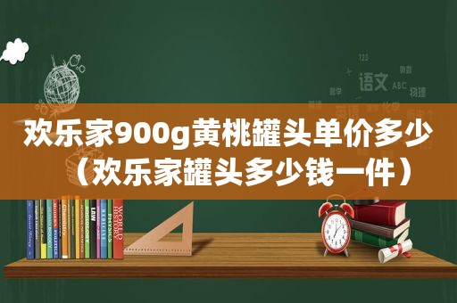 欢乐家900g黄桃罐头单价多少（欢乐家罐头多少钱一件）