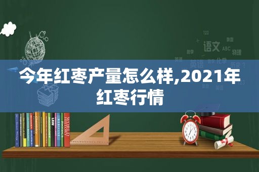 今年红枣产量怎么样,2021年红枣行情