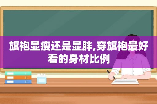 旗袍显瘦还是显胖,穿旗袍最好看的身材比例