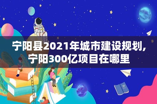 宁阳县2021年城市建设规划,宁阳300亿项目在哪里