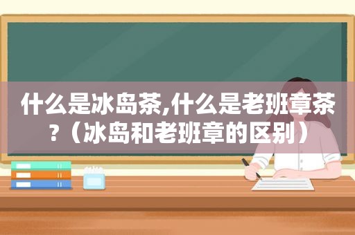 什么是冰岛茶,什么是老班章茶?（冰岛和老班章的区别）