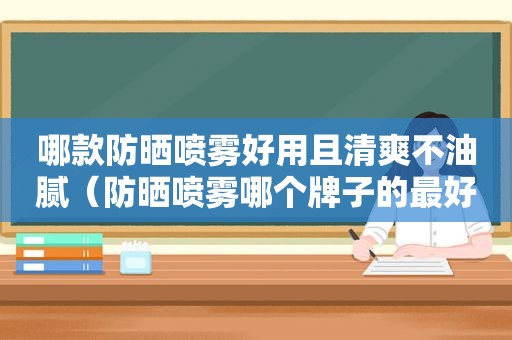 哪款防晒喷雾好用且清爽不油腻（防晒喷雾哪个牌子的最好用而且不油腻）