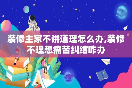 装修主家不讲道理怎么办,装修不理想痛苦纠结咋办