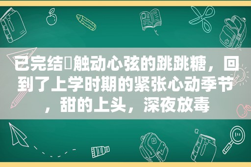 已完结♥触动心弦的跳跳糖，回到了上学时期的紧张心动季节，甜的上头，深夜放毒