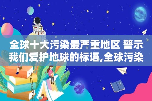 全球十大污染最严重地区 警示我们爱护地球的标语,全球污染最严重的10个地方