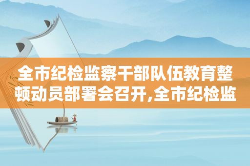 全市纪检监察干部队伍教育整顿动员部署会召开,全市纪检监察机关审查调查安全工作培训会议