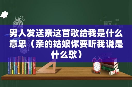 男人发送亲这首歌给我是什么意思（亲的姑娘你要听我说是什么歌）