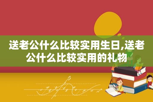 送老公什么比较实用生日,送老公什么比较实用的礼物