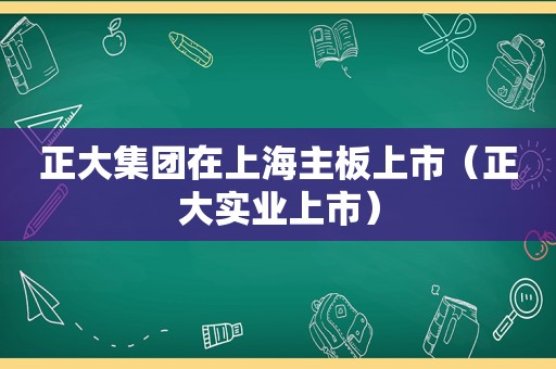 正大集团在上海主板上市（正大实业上市）