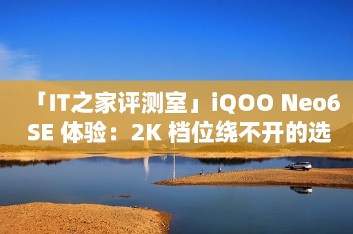 「IT之家评测室」iQOO Neo6 SE 体验：2K 档位绕不开的选择