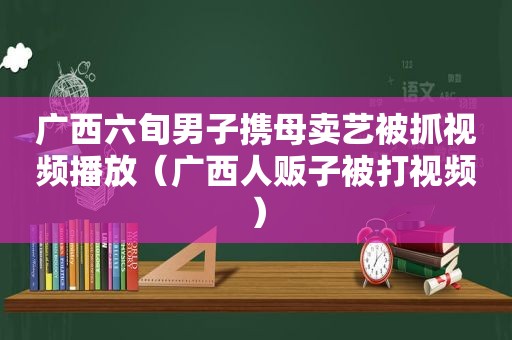 广西六旬男子携母卖艺被抓视频播放（广西人贩子被打视频）