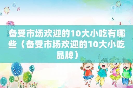 备受市场欢迎的10大小吃有哪些（备受市场欢迎的10大小吃品牌）