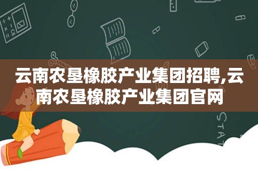 云南农垦橡胶产业集团招聘,云南农垦橡胶产业集团官网