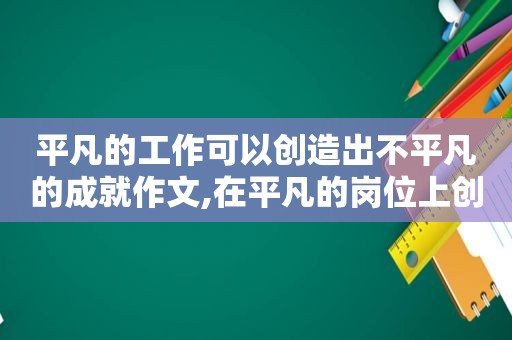 平凡的工作可以创造出不平凡的成就作文,在平凡的岗位上创造出了不平凡