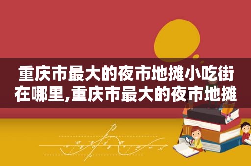 重庆市最大的夜市地摊小吃街在哪里,重庆市最大的夜市地摊小吃街叫什么