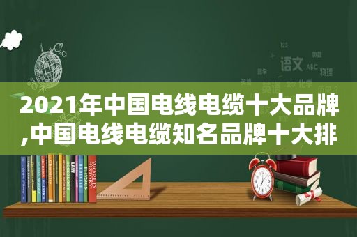 2021年中国电线电缆十大品牌,中国电线电缆知名品牌十大排名是什么