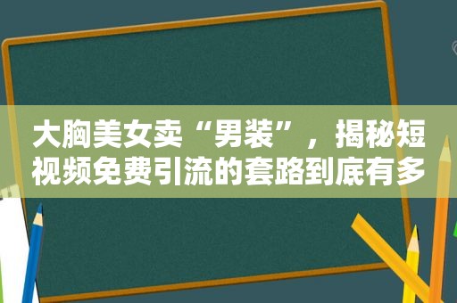 大胸美女卖“男装”，揭秘短视频免费引流的套路到底有多野？