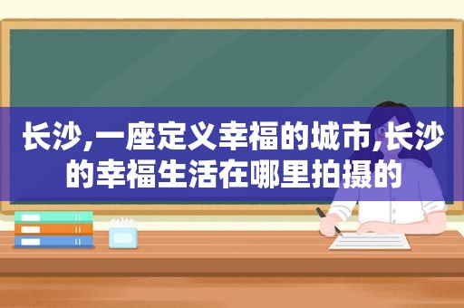 长沙,一座定义幸福的城市,长沙的幸福生活在哪里拍摄的