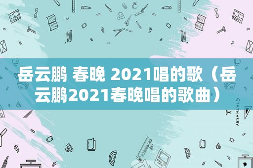 岳云鹏 春晚 2021唱的歌（岳云鹏2021春晚唱的歌曲）