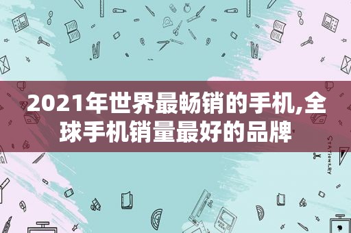 2021年世界最畅销的手机,全球手机销量最好的品牌